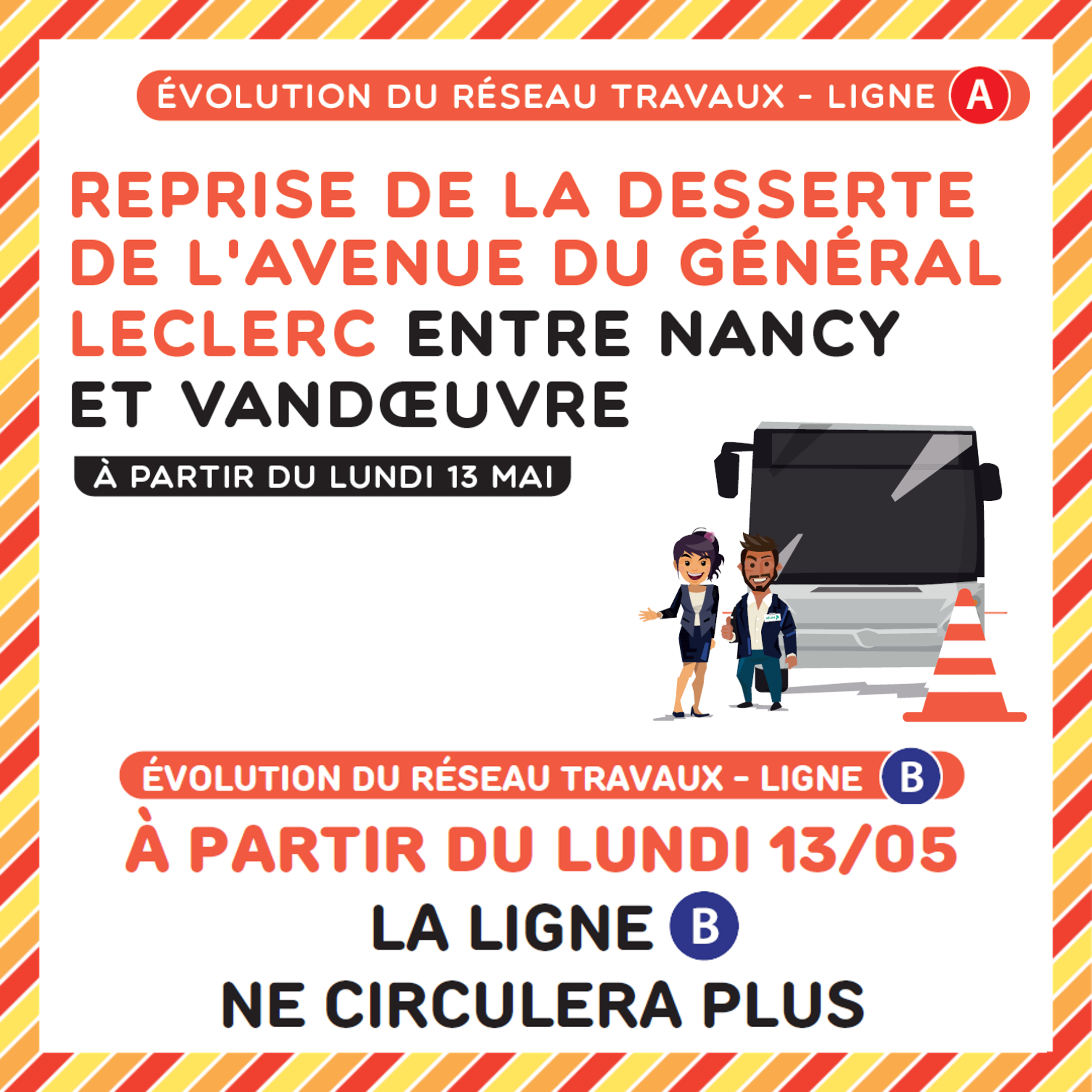 Evolution du réseau travaux ligne A : reprise de la desserte de l'avenue du Général Leclerc entre Nancy et Vandoeuvre à partir du lundi 13 mai. Evolution du réseau travaux ligne B : la ligne B ne circulera plus à partir du lundi 13 mai.